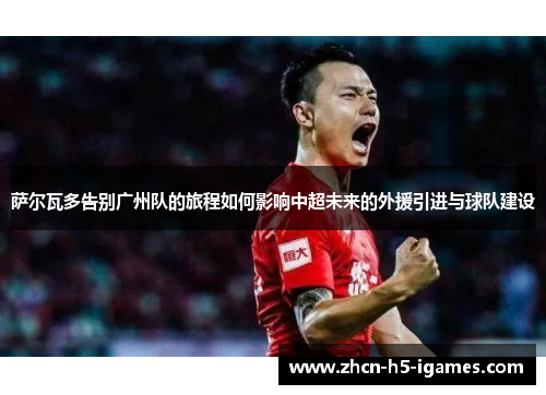 萨尔瓦多告别广州队的旅程如何影响中超未来的外援引进与球队建设