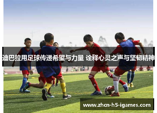 迪巴拉用足球传递希望与力量 诠释心灵之声与坚韧精神