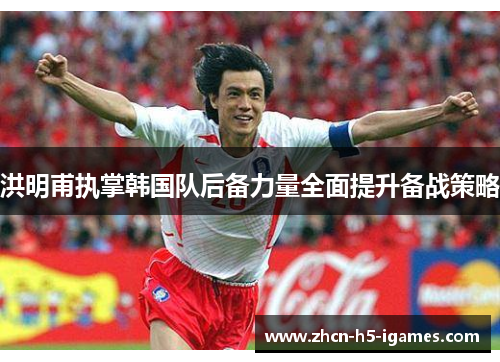 洪明甫执掌韩国队后备力量全面提升备战策略