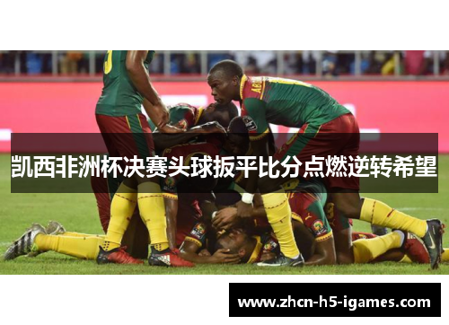 凯西非洲杯决赛头球扳平比分点燃逆转希望